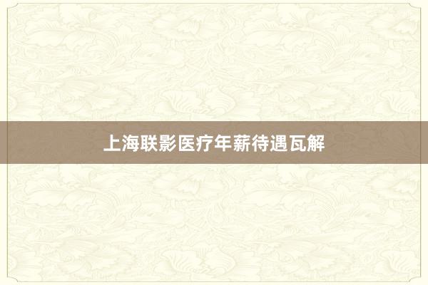 上海联影医疗年薪待遇瓦解